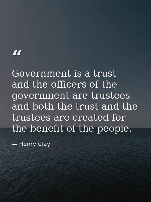 Government is a trust  and the officers of the government are trustees  and both the trust and the trustees are created  — Henry Clay