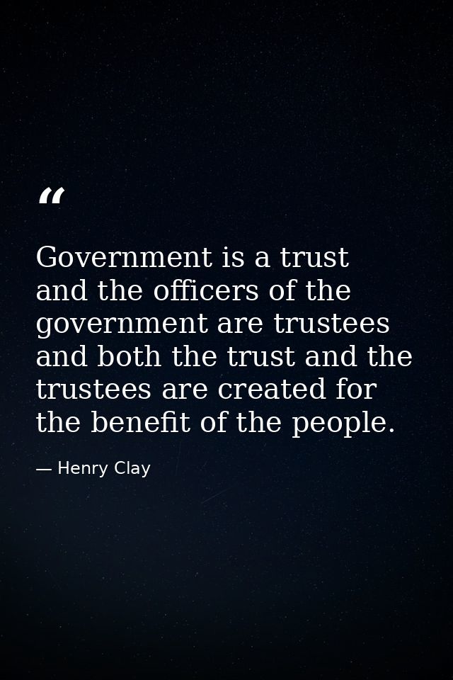 Government is a trust  and the officers of the government are trustees  and both the trust and the trustees are created  — Henry Clay