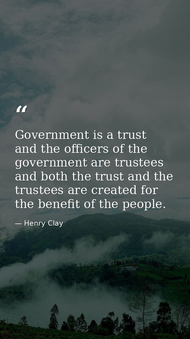 Government is a trust  and the officers of the government are trustees  and both the trust and the trustees are created  — Henry Clay