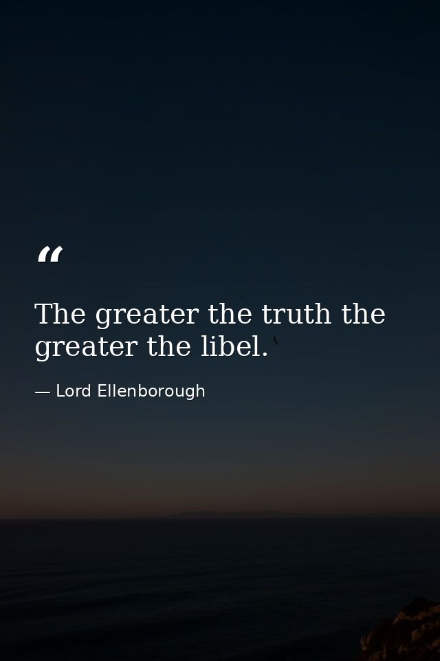 The greater the truth the greater the libel. — Lord Ellenborough