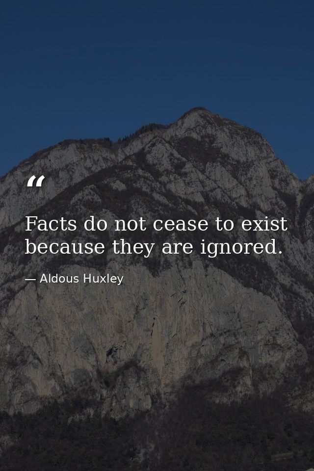 Facts do not cease to exist because they are ignored. — Aldous Huxley
