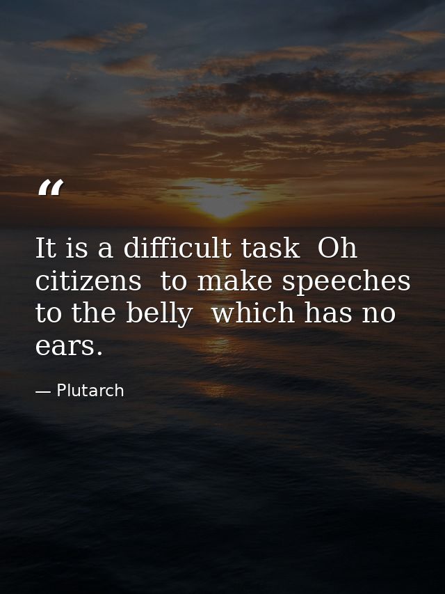 It is a difficult task  Oh citizens  to make speeches to the belly  which has no ears. — Plutarch