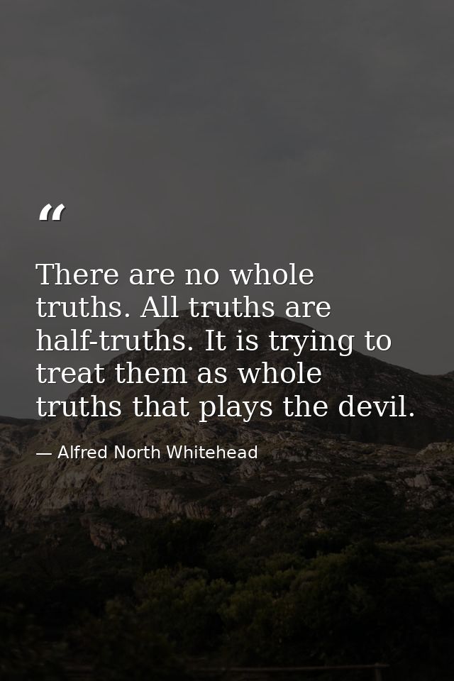 There are no whole truths. All truths are half-truths. It is trying to treat them as whole truths that plays the devil. — Alfred North Whitehead