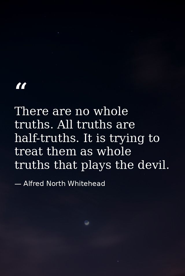 There are no whole truths. All truths are half-truths. It is trying to treat them as whole truths that plays the devil. — Alfred North Whitehead
