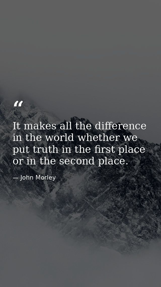 It makes all the difference in the world whether we put truth in the first place  or in the second place. — John Morley