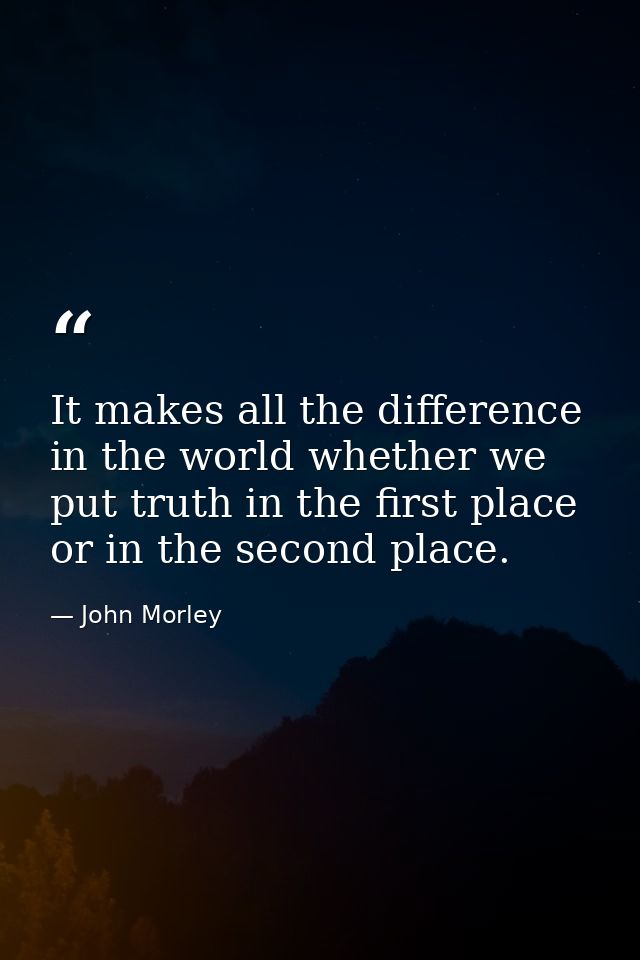 It makes all the difference in the world whether we put truth in the first place  or in the second place. — John Morley