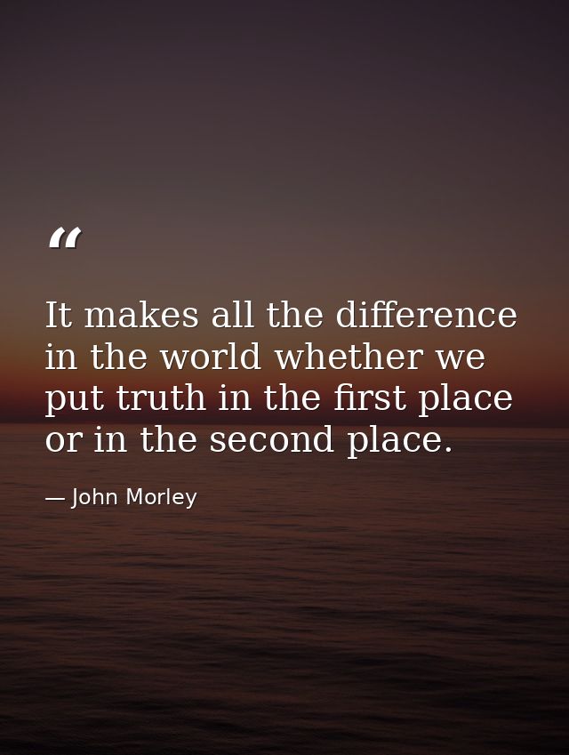 It makes all the difference in the world whether we put truth in the first place  or in the second place. — John Morley