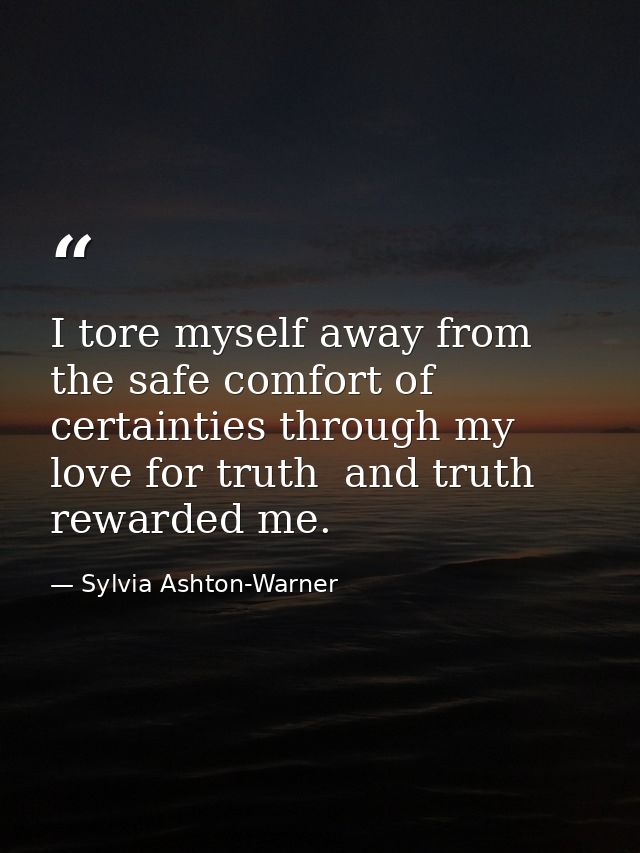 I tore myself away from the safe comfort of certainties through my love for truth  and truth rewarded me. — Sylvia Ashton-Warner