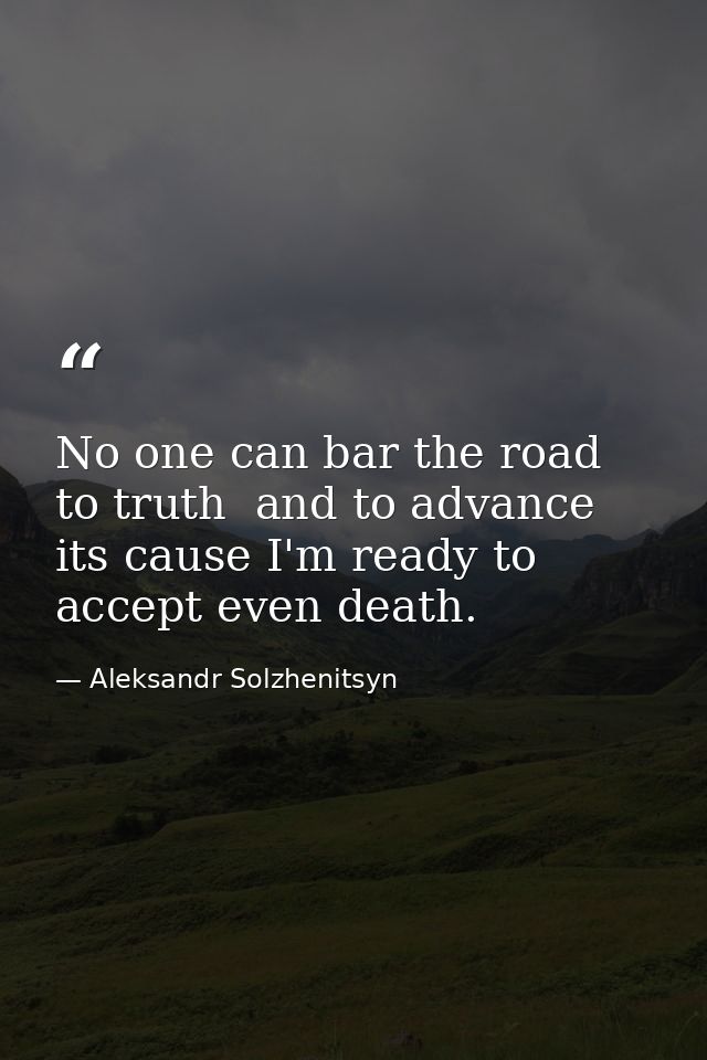No one can bar the road to truth  and to advance its cause I'm ready to accept even death. — Aleksandr Solzhenitsyn