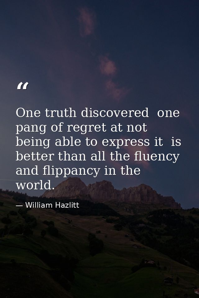 One truth discovered  one pang of regret at not being able to express it  is better than all the fluency and flippancy i — William Hazlitt