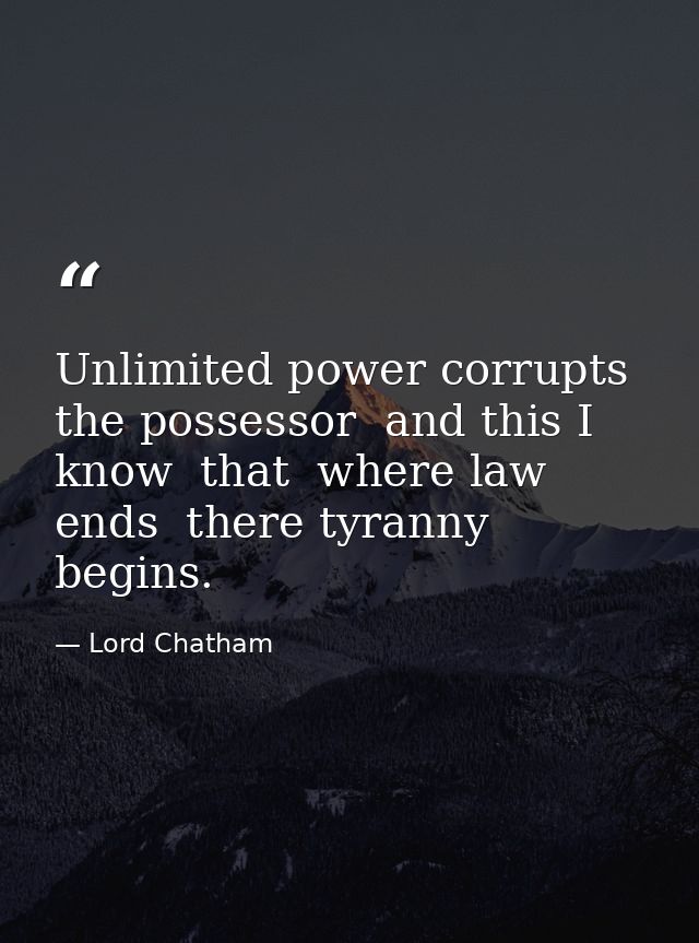 Unlimited power corrupts the possessor  and this I know  that  where law ends  there tyranny begins. — Lord Chatham