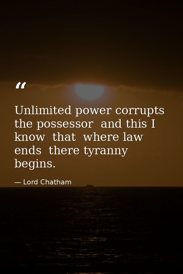 Unlimited power corrupts the possessor  and this I know  that  where law ends  there tyranny begins. — Lord Chatham