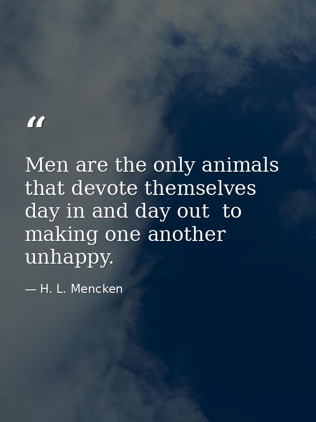 Men are the only animals that devote themselves  day in and day out  to making one another unhappy. — H. L. Mencken