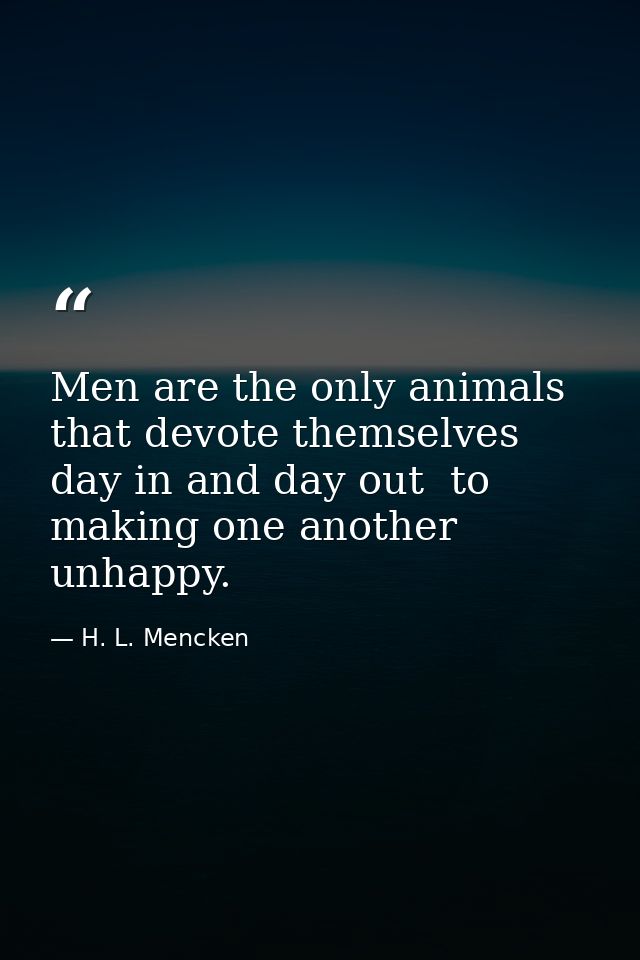 Men are the only animals that devote themselves  day in and day out  to making one another unhappy. — H. L. Mencken