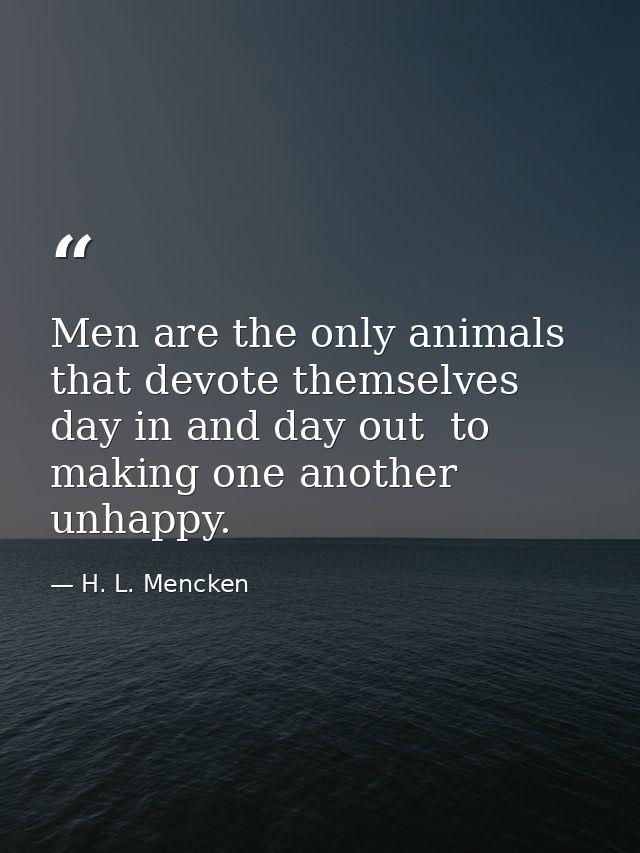 Men are the only animals that devote themselves  day in and day out  to making one another unhappy. — H. L. Mencken