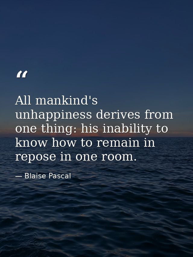 All mankind's unhappiness derives from one thing: his inability to know how to remain in repose in one room. — Blaise Pascal