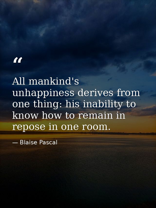 All mankind's unhappiness derives from one thing: his inability to know how to remain in repose in one room. — Blaise Pascal