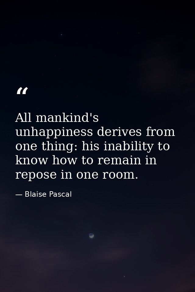 All mankind's unhappiness derives from one thing: his inability to know how to remain in repose in one room. — Blaise Pascal