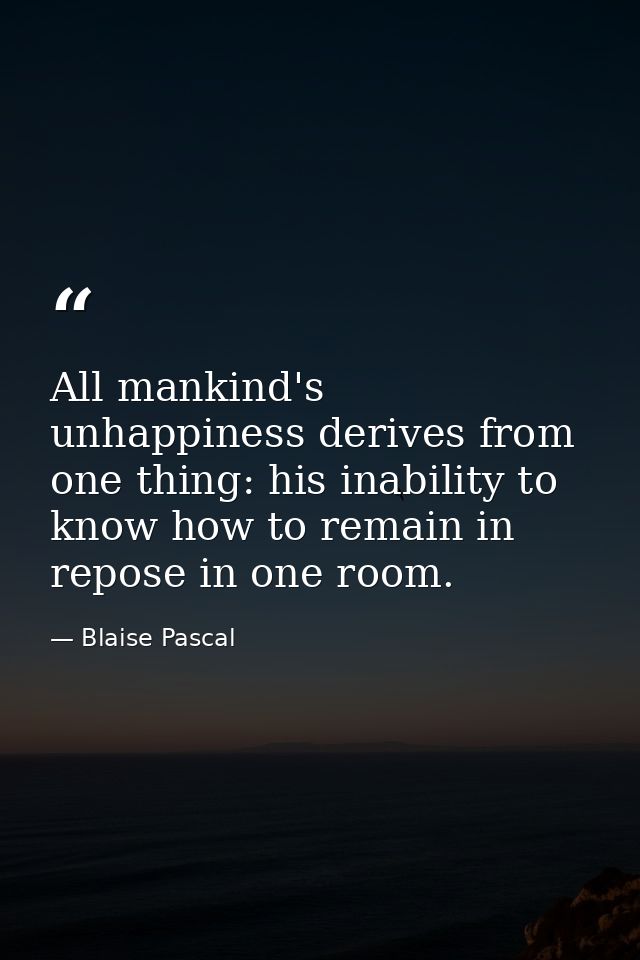 All mankind's unhappiness derives from one thing: his inability to know how to remain in repose in one room. — Blaise Pascal
