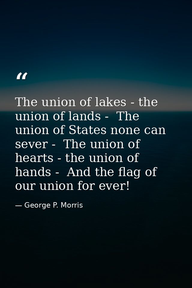 The union of lakes - the union of lands -  The union of States none can sever -  The union of hearts - the union of hand — George P. Morris