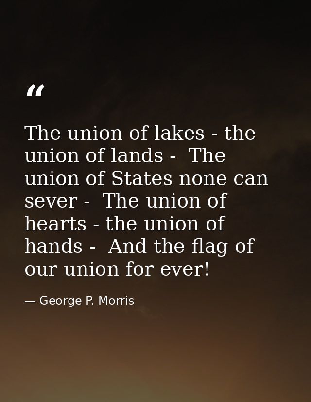 The union of lakes - the union of lands -  The union of States none can sever -  The union of hearts - the union of hand — George P. Morris