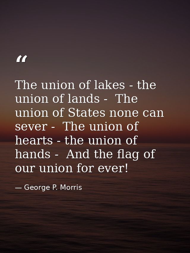 The union of lakes - the union of lands -  The union of States none can sever -  The union of hearts - the union of hand — George P. Morris