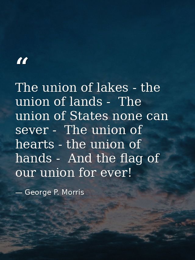 The union of lakes - the union of lands -  The union of States none can sever -  The union of hearts - the union of hand — George P. Morris