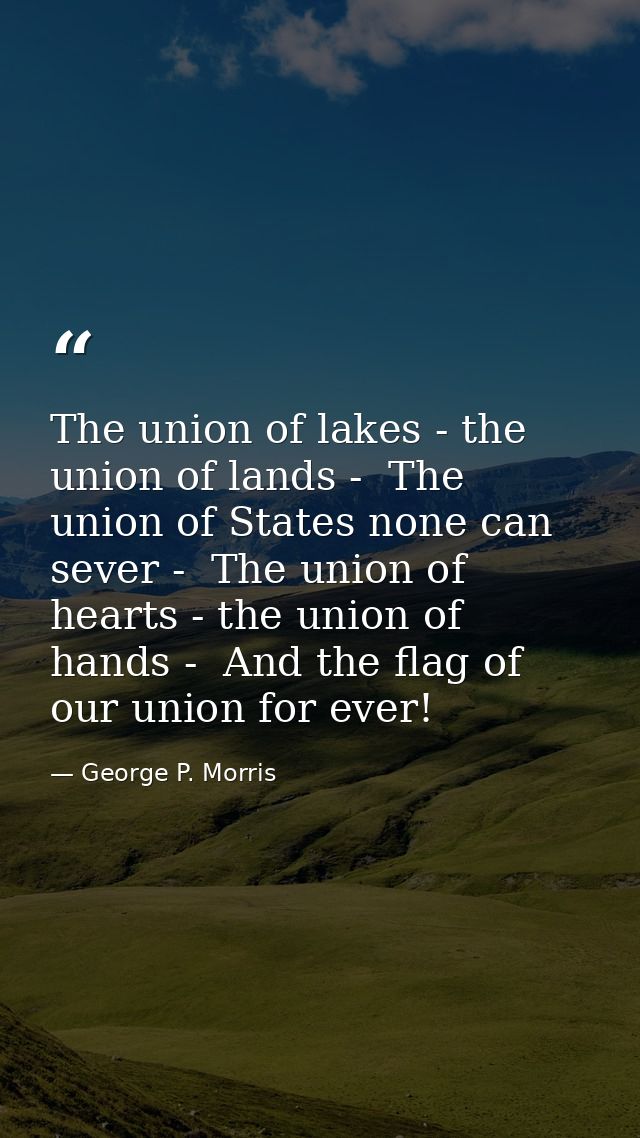 The union of lakes - the union of lands -  The union of States none can sever -  The union of hearts - the union of hand — George P. Morris