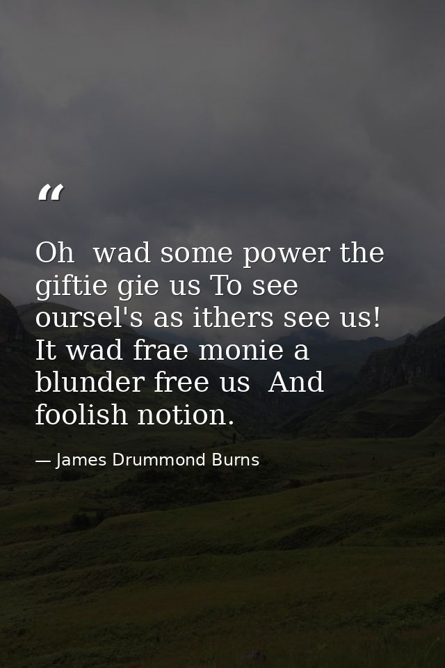 Oh  wad some power the giftie gie us To see oursel's as ithers see us! It wad frae monie a blunder free us  And foolish  — James Drummond Burns