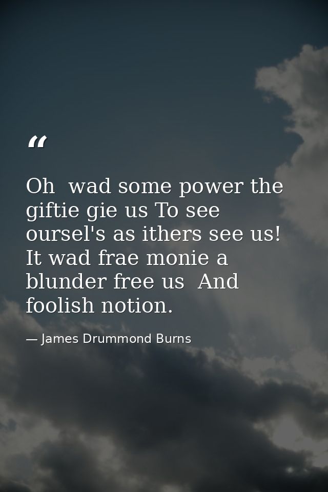 Oh  wad some power the giftie gie us To see oursel's as ithers see us! It wad frae monie a blunder free us  And foolish  — James Drummond Burns