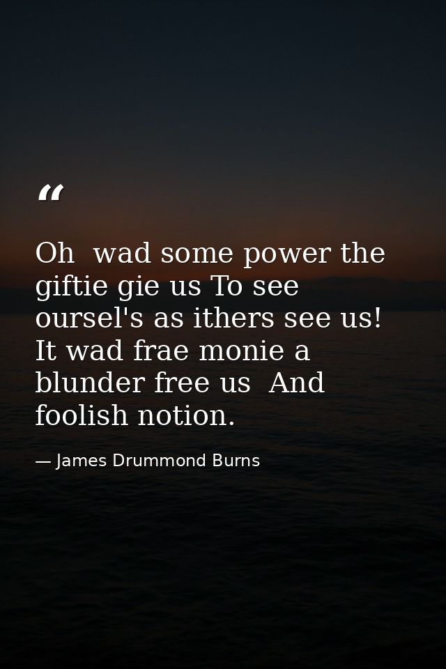 Oh  wad some power the giftie gie us To see oursel's as ithers see us! It wad frae monie a blunder free us  And foolish  — James Drummond Burns