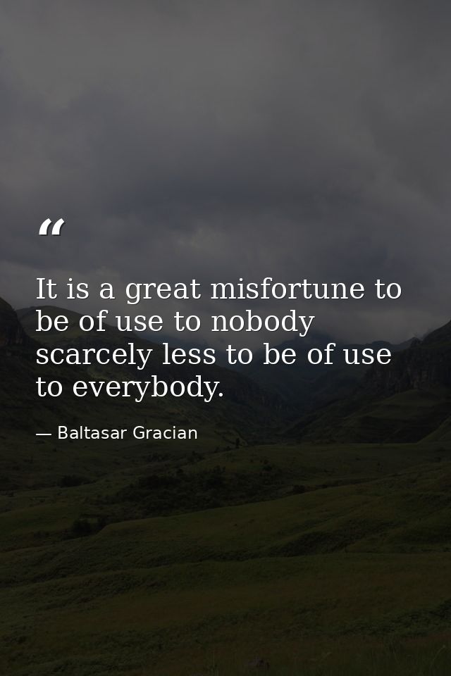 It is a great misfortune to be of use to nobody  scarcely less to be of use to everybody. — Baltasar Gracian