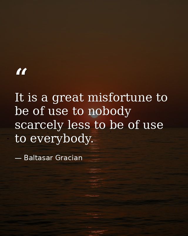 It is a great misfortune to be of use to nobody  scarcely less to be of use to everybody. — Baltasar Gracian