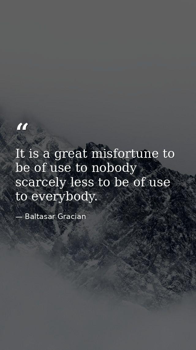 It is a great misfortune to be of use to nobody  scarcely less to be of use to everybody. — Baltasar Gracian