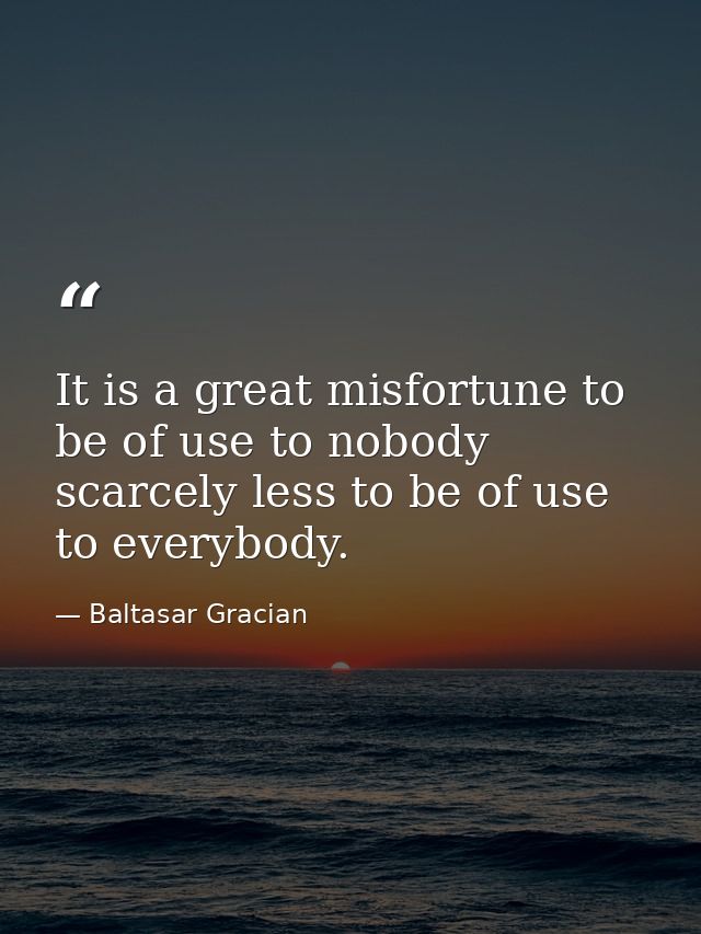 It is a great misfortune to be of use to nobody  scarcely less to be of use to everybody. — Baltasar Gracian
