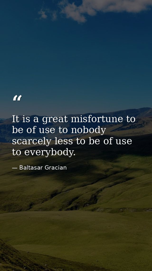 It is a great misfortune to be of use to nobody  scarcely less to be of use to everybody. — Baltasar Gracian