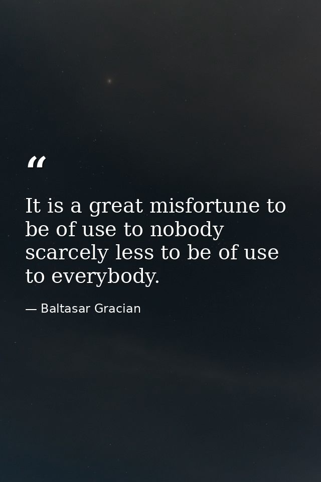 It is a great misfortune to be of use to nobody  scarcely less to be of use to everybody. — Baltasar Gracian