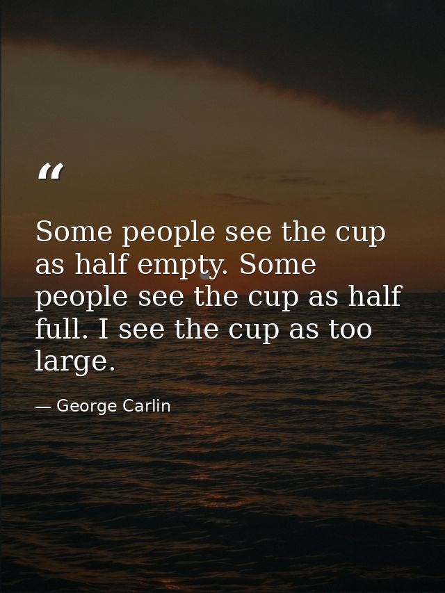 Some people see the cup as half empty. Some people see the cup as half full. I see the cup as too large. — George Carlin