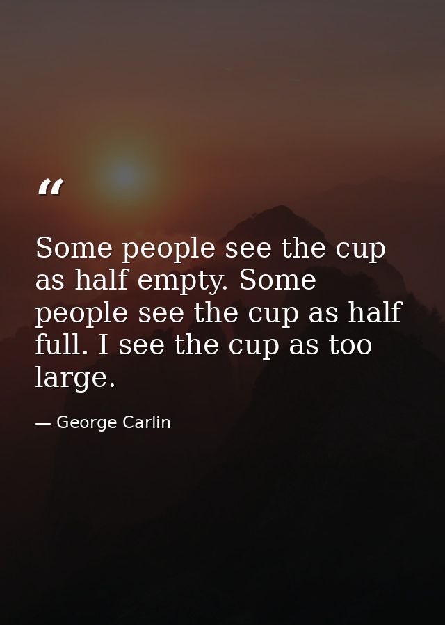 Some people see the cup as half empty. Some people see the cup as half full. I see the cup as too large. — George Carlin