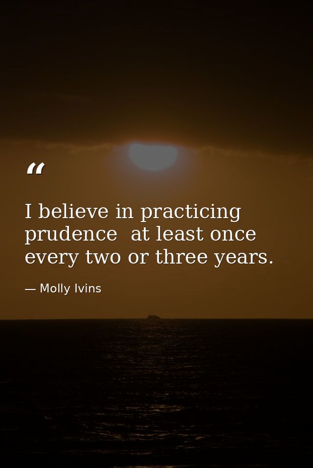 I believe in practicing prudence  at least once every two or three years. — Molly Ivins