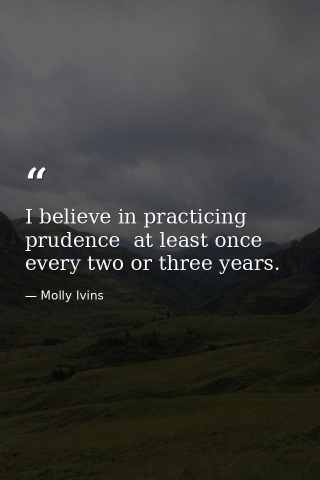 I believe in practicing prudence  at least once every two or three years. — Molly Ivins