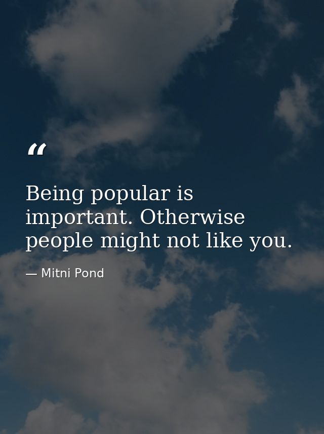 Being popular is important. Otherwise  people might not like you. — Mitni Pond