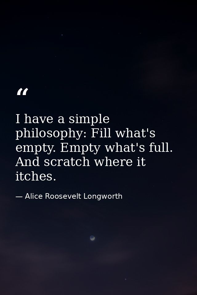 I have a simple philosophy: Fill what's empty. Empty what's full. And scratch where it itches. — Alice Roosevelt Longworth