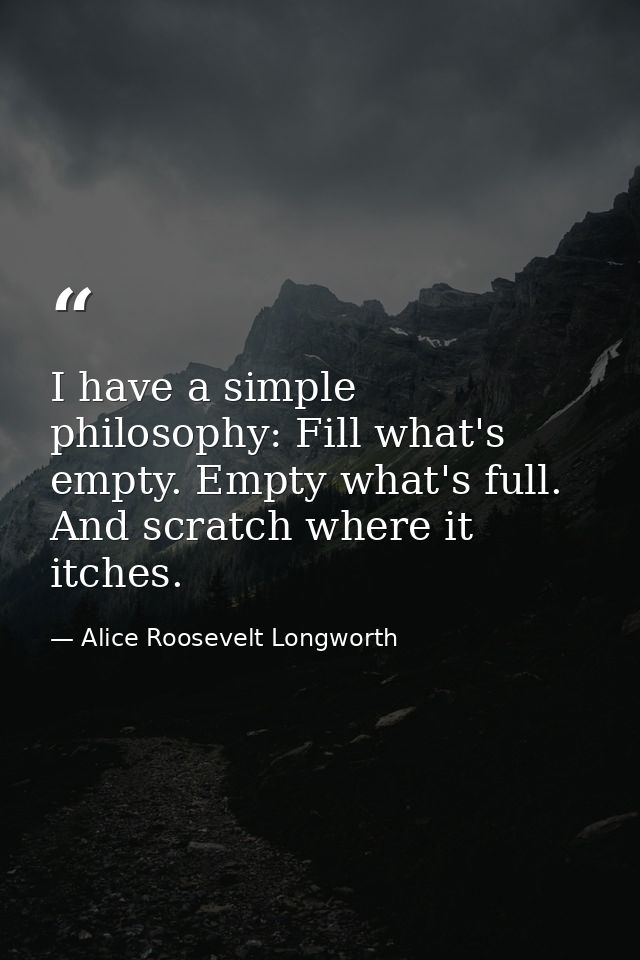 I have a simple philosophy: Fill what's empty. Empty what's full. And scratch where it itches. — Alice Roosevelt Longworth