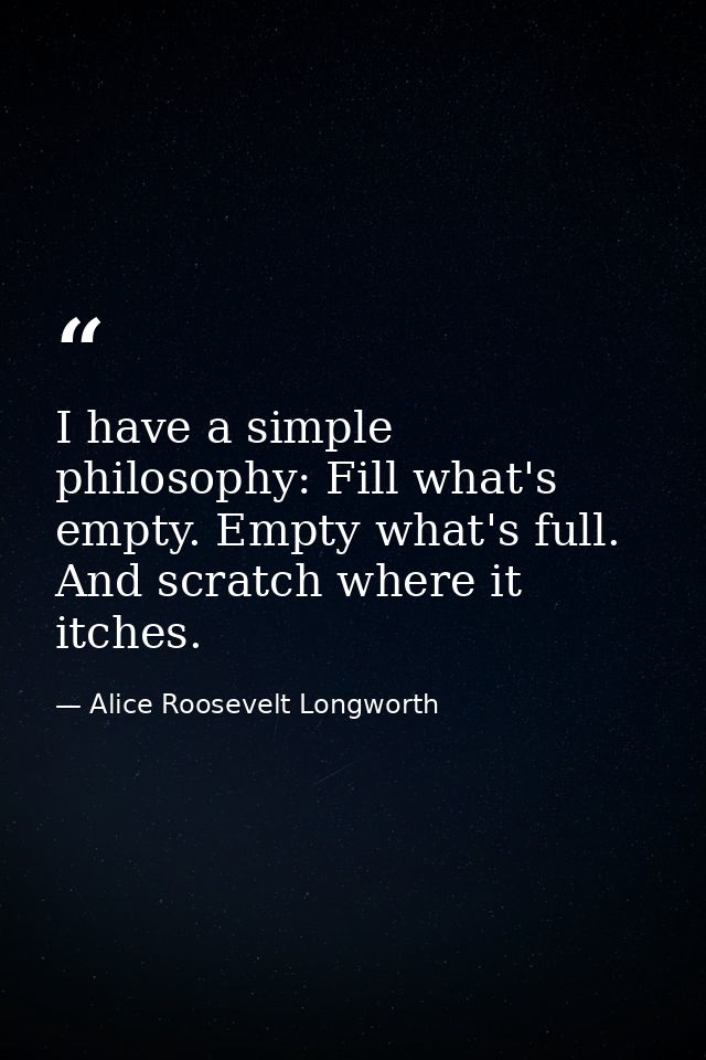 I have a simple philosophy: Fill what's empty. Empty what's full. And scratch where it itches. — Alice Roosevelt Longworth