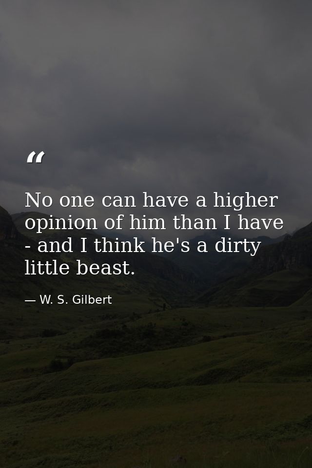 No one can have a higher opinion of him than I have - and I think he's a dirty little beast. — W. S. Gilbert