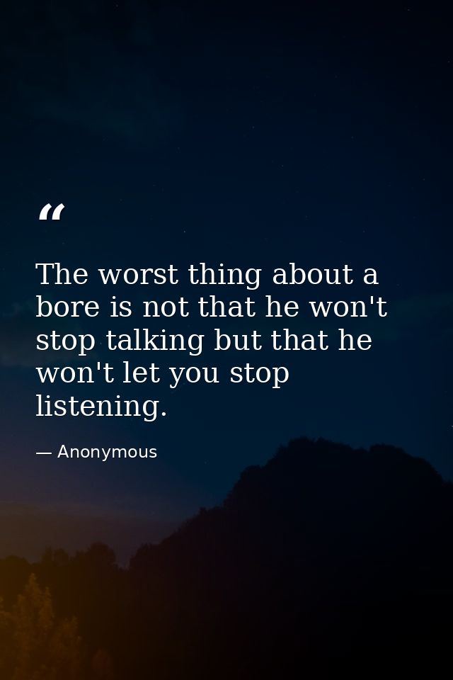 The worst thing about a bore is not that he won't stop talking but that he won't let you stop listening. — Anonymous