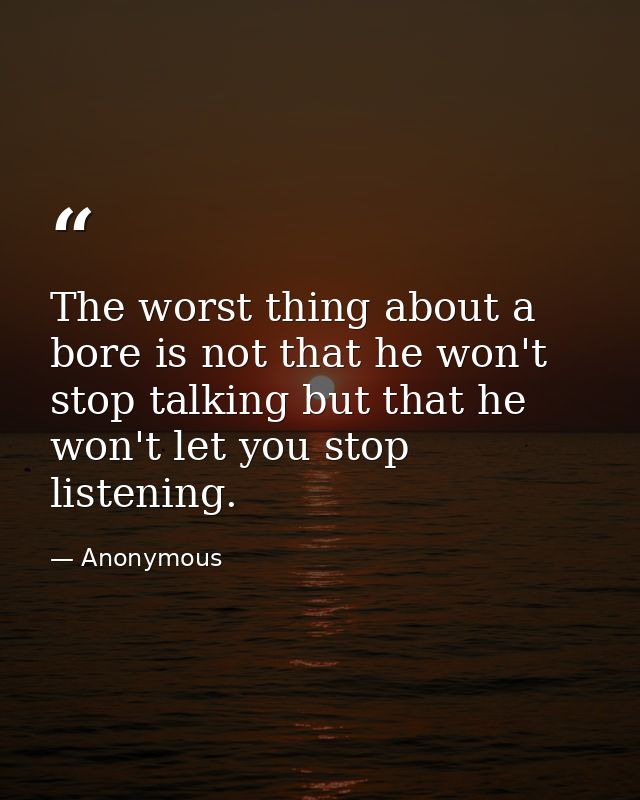 The worst thing about a bore is not that he won't stop talking but that he won't let you stop listening. — Anonymous