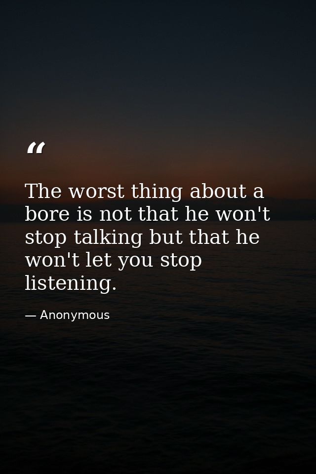 The worst thing about a bore is not that he won't stop talking but that he won't let you stop listening. — Anonymous