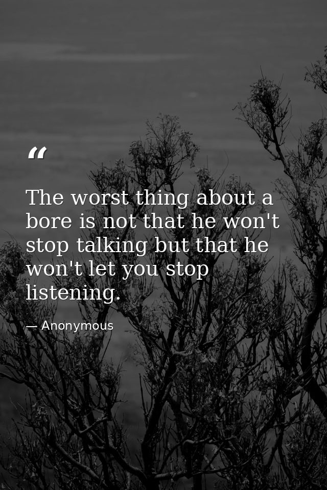 The worst thing about a bore is not that he won't stop talking but that he won't let you stop listening. — Anonymous
